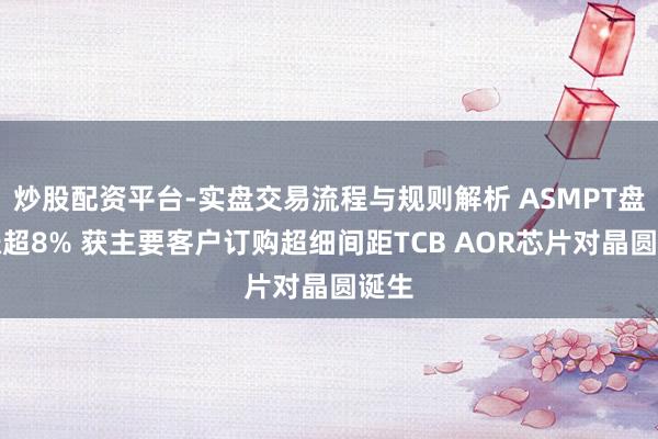 炒股配资平台-实盘交易流程与规则解析 ASMPT盘中涨超8% 获主要客户订购超细间距TCB AOR芯片对晶圆诞生