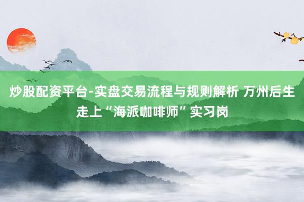炒股配资平台-实盘交易流程与规则解析 万州后生走上“海派咖啡师”实习岗