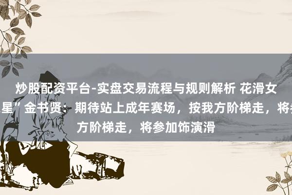 炒股配资平台-实盘交易流程与规则解析 花滑女单“但愿之星”金书贤：期待站上成年赛场，按我方阶梯走，将参加饰演滑