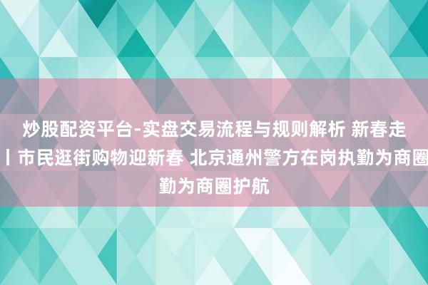 炒股配资平台-实盘交易流程与规则解析 新春走下层丨市民逛街购物迎新春 北京通州警方在岗执勤为商圈护航