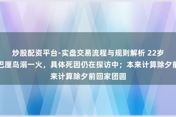 炒股配资平台-实盘交易流程与规则解析 22岁中国小伙巴厘岛溺一火，具体死因仍在探访中；本来计算除夕前回家团圆