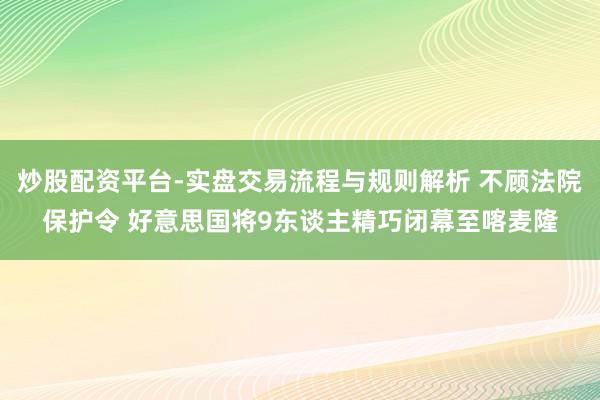 炒股配资平台-实盘交易流程与规则解析 不顾法院保护令 好意思国将9东谈主精巧闭幕至喀麦隆