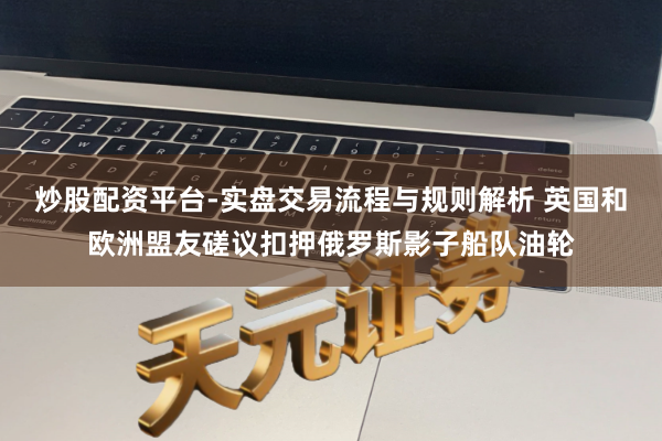 炒股配资平台-实盘交易流程与规则解析 英国和欧洲盟友磋议扣押俄罗斯影子船队油轮