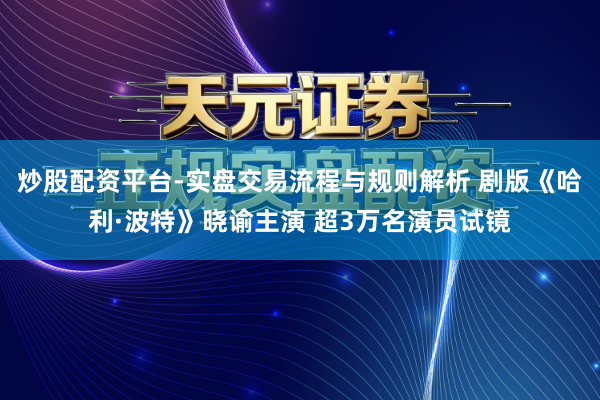 炒股配资平台-实盘交易流程与规则解析 剧版《哈利·波特》晓谕主演 超3万名演员试镜