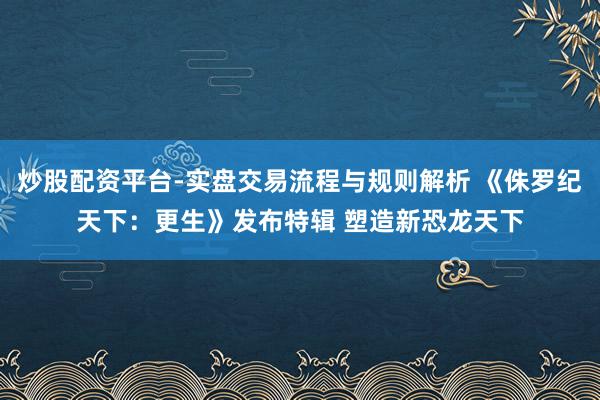 炒股配资平台-实盘交易流程与规则解析 《侏罗纪天下：更生》发布特辑 塑造新恐龙天下