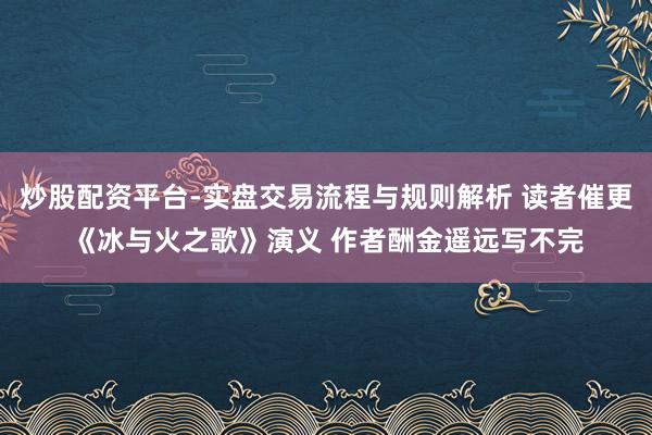 炒股配资平台-实盘交易流程与规则解析 读者催更《冰与火之歌》演义 作者酬金遥远写不完