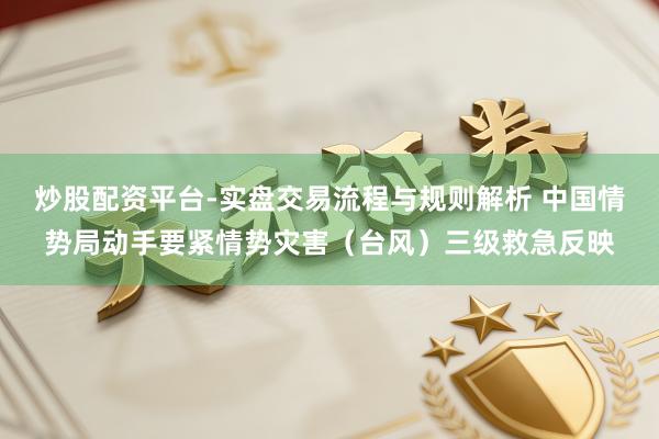 炒股配资平台-实盘交易流程与规则解析 中国情势局动手要紧情势灾害（台风）三级救急反映