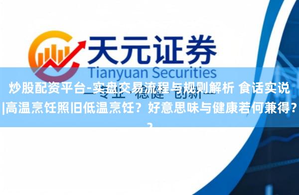 炒股配资平台-实盘交易流程与规则解析 食话实说|高温烹饪照旧低温烹饪？好意思味与健康若何兼得？