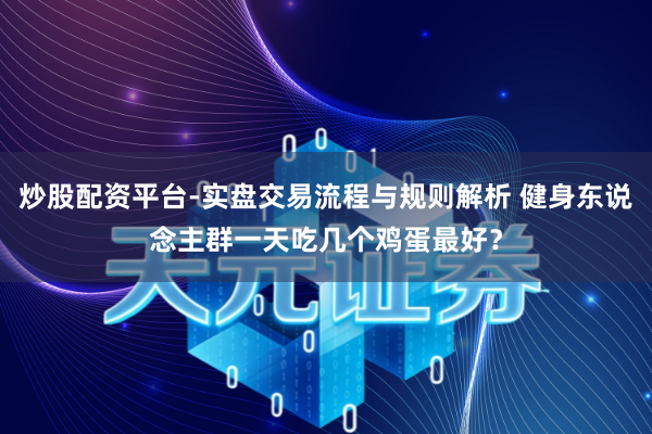 炒股配资平台-实盘交易流程与规则解析 健身东说念主群一天吃几个鸡蛋最好？