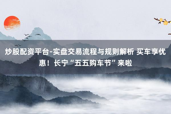 炒股配资平台-实盘交易流程与规则解析 买车享优惠！长宁“五五购车节”来啦