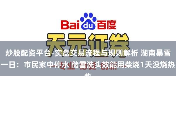 炒股配资平台-实盘交易流程与规则解析 湖南暴雪一日：市民家中停水 储雪洗头效能用柴烧1天没烧热