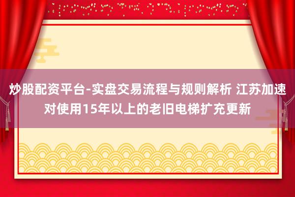炒股配资平台-实盘交易流程与规则解析 江苏加速对使用15年以上的老旧电梯扩充更新