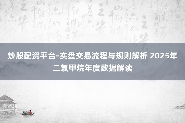 炒股配资平台-实盘交易流程与规则解析 2025年二氯甲烷年度数据解读