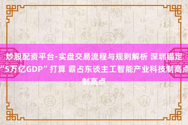 炒股配资平台-实盘交易流程与规则解析 深圳锚定“5万亿GDP”打算 霸占东谈主工智能产业科技制高点