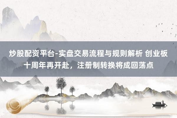 炒股配资平台-实盘交易流程与规则解析 创业板十周年再开赴，注册制转换将成回荡点