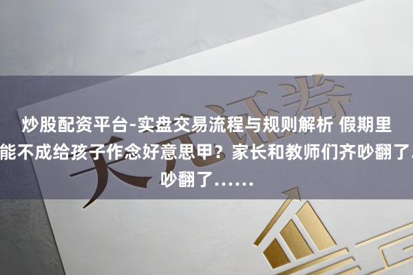 炒股配资平台-实盘交易流程与规则解析 假期里究竟能不成给孩子作念好意思甲？家长和教师们齐吵翻了……