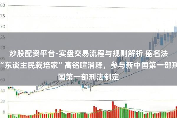 炒股配资平台-实盘交易流程与规则解析 盛名法学家、“东谈主民栽培家”高铭暄消释，参与新中国第一部刑法制定