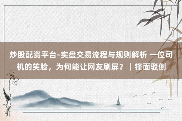 炒股配资平台-实盘交易流程与规则解析 一位司机的笑脸，为何能让网友刷屏？｜锋面驳倒