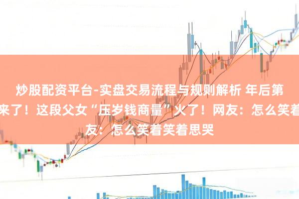 炒股配资平台-实盘交易流程与规则解析 年后第一个疼痛来了！这段父女“压岁钱商量”火了！网友：怎么笑着笑着思哭