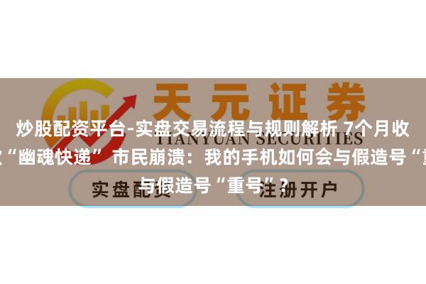 炒股配资平台-实盘交易流程与规则解析 7个月收到10次“幽魂快递” 市民崩溃：我的手机如何会与假造号“重号”？