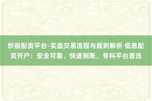 炒股配资平台-实盘交易流程与规则解析 低息配资开户：安全可靠，快速到账，专科平台首选