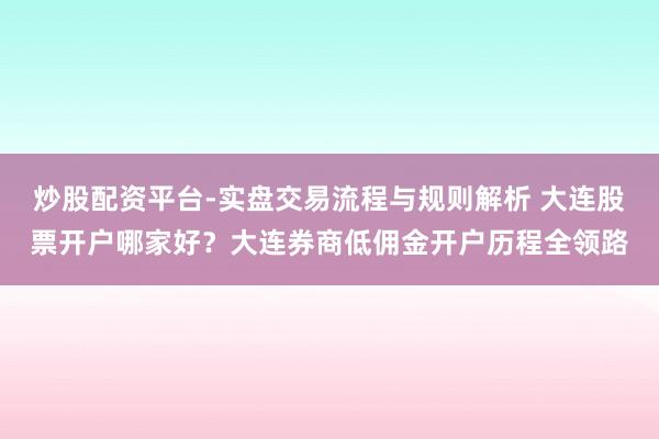 炒股配资平台-实盘交易流程与规则解析 大连股票开户哪家好？大连券商低佣金开户历程全领路