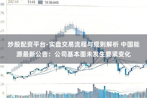 炒股配资平台-实盘交易流程与规则解析 中国能源最新公告：公司基本面未发生要紧变化