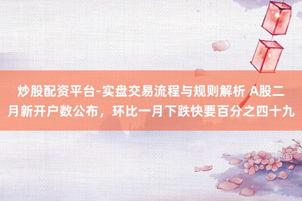 炒股配资平台-实盘交易流程与规则解析 A股二月新开户数公布，环比一月下跌快要百分之四十九