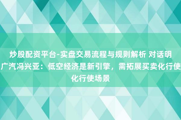 炒股配资平台-实盘交易流程与规则解析 对话明天｜广汽冯兴亚：低空经济是新引擎，需拓展买卖化行使场景