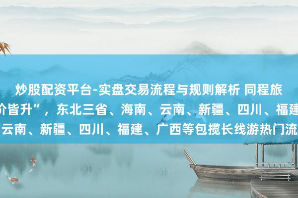 炒股配资平台-实盘交易流程与规则解析 同程旅行：元旦旅行商场“量价皆升”，东北三省、海南、云南、新疆、四川、福建、广西等包揽长线游热门流向