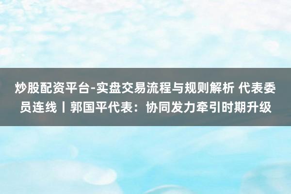 炒股配资平台-实盘交易流程与规则解析 代表委员连线丨郭国平代表：协同发力牵引时期升级