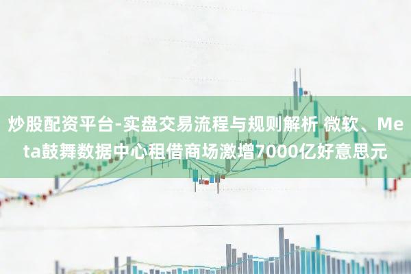 炒股配资平台-实盘交易流程与规则解析 微软、Meta鼓舞数据中心租借商场激增7000亿好意思元