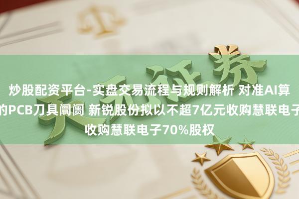 炒股配资平台-实盘交易流程与规则解析 对准AI算力开动下的PCB刀具阛阓 新锐股份拟以不超7亿元收购慧联电子70%股权