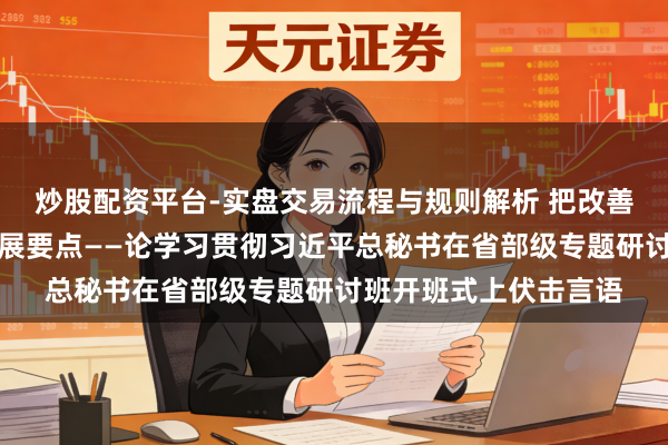 炒股配资平台-实盘交易流程与规则解析 把改善民生看成促进社会发展要点——论学习贯彻习近平总秘书在省部级专题研讨班开班式上伏击言语