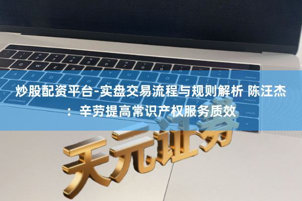 炒股配资平台-实盘交易流程与规则解析 陈汪杰：辛劳提高常识产权服务质效