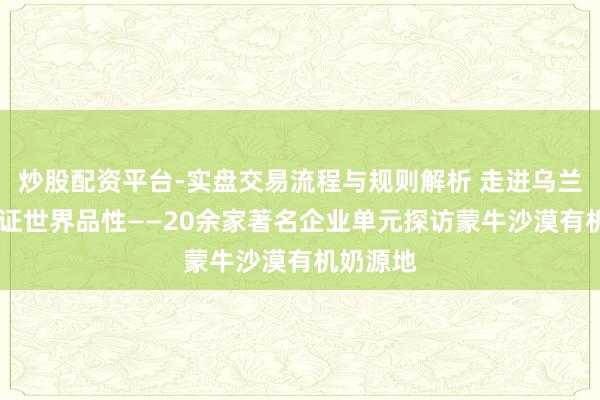 炒股配资平台-实盘交易流程与规则解析 走进乌兰布和 见证世界品性——20余家著名企业单元探访蒙牛沙漠有机奶源地