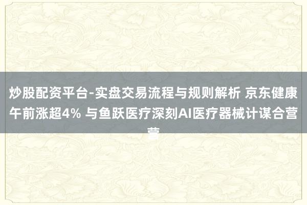 炒股配资平台-实盘交易流程与规则解析 京东健康午前涨超4% 与鱼跃医疗深刻AI医疗器械计谋合营