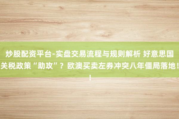 炒股配资平台-实盘交易流程与规则解析 好意思国关税政策“助攻”？欧澳买卖左券冲突八年僵局落地！