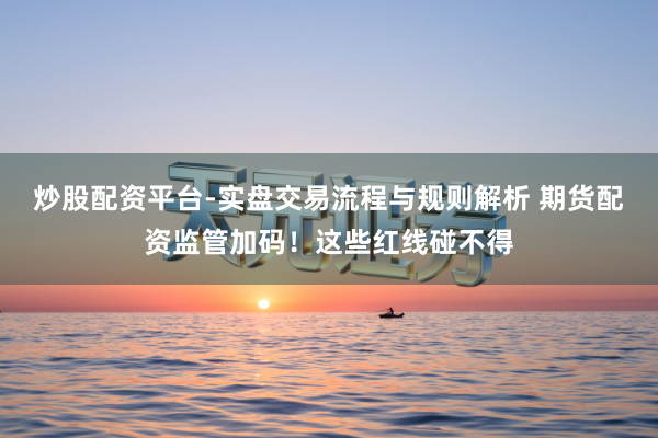 炒股配资平台-实盘交易流程与规则解析 期货配资监管加码!这些红线碰不得