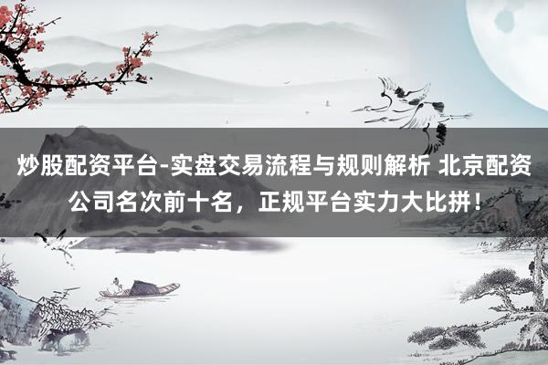 炒股配资平台-实盘交易流程与规则解析 北京配资公司名次前十名，正规平台实力大比拼！