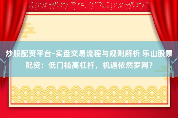 炒股配资平台-实盘交易流程与规则解析 乐山股票配资：低门槛高杠杆，机遇依然罗网？