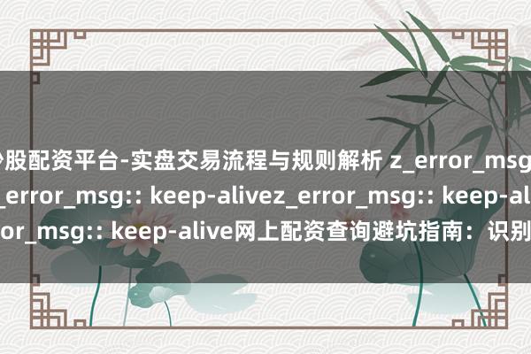 炒股配资平台-实盘交易流程与规则解析 z_error_msg:: keep-alivez_error_msg:: keep-alivez_error_msg:: keep-alive网上配资查询避坑指南：识别正规平台