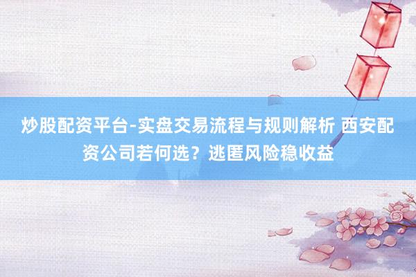 炒股配资平台-实盘交易流程与规则解析 西安配资公司若何选？逃匿风险稳收益