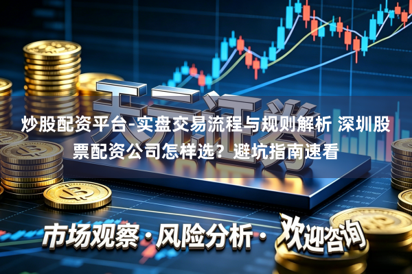 炒股配资平台-实盘交易流程与规则解析 深圳股票配资公司怎样选？避坑指南速看