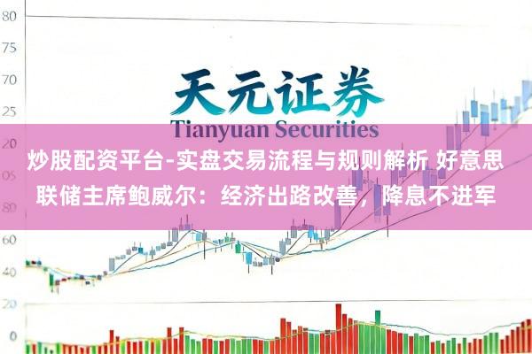 炒股配资平台-实盘交易流程与规则解析 好意思联储主席鲍威尔：经济出路改善，降息不进军