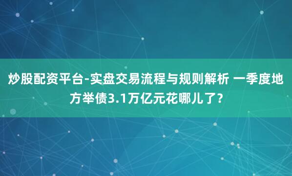 炒股配资平台-实盘交易流程与规则解析 一季度地方举债3.1万亿元花哪儿了？
