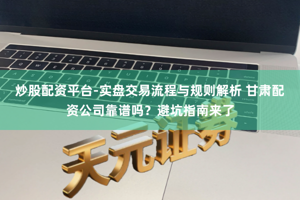 炒股配资平台-实盘交易流程与规则解析 甘肃配资公司靠谱吗？避坑指南来了