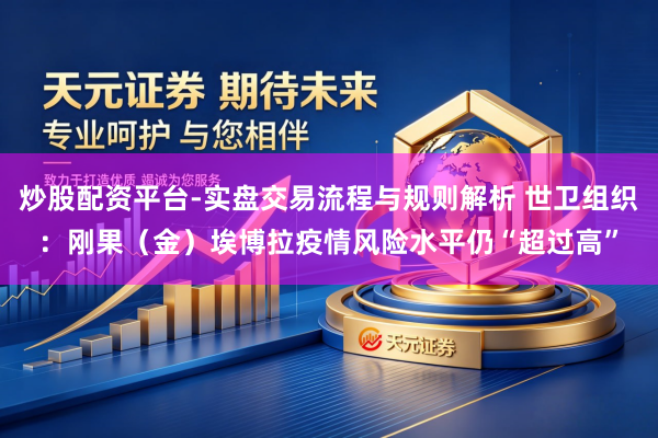 炒股配资平台-实盘交易流程与规则解析 世卫组织:刚果(金)埃博拉疫情风险水平仍“超过高”