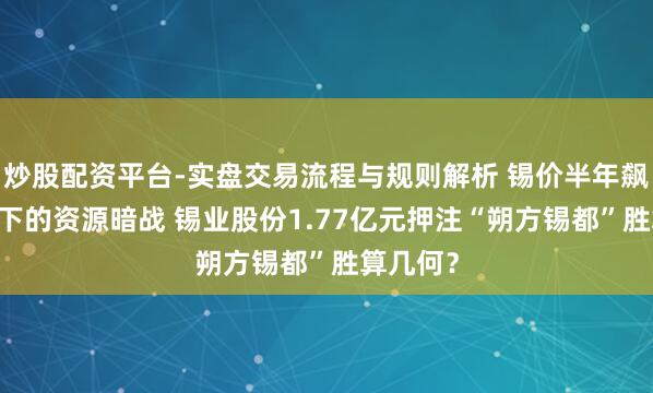 炒股配资平台-实盘交易流程与规则解析 锡价半年飙涨40％下的资源暗战 锡业股份1.77亿元押注“朔方锡都”胜算几何？
