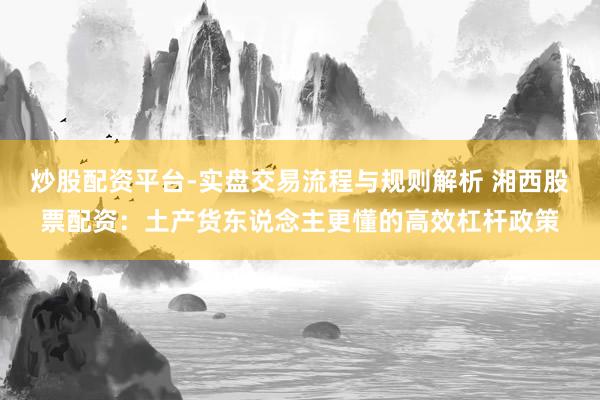 炒股配资平台-实盘交易流程与规则解析 湘西股票配资：土产货东说念主更懂的高效杠杆政策